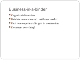 Business-in-a-binder
Organizes information
Hold documentation and certificates needed
Each item on primary list gets its own section
Document everything!
 