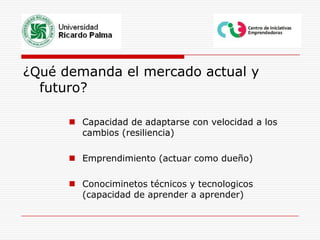 ¿Qué demanda el mercado actual y futuro?Capacidad de adaptarse con velocidad a los cambios (resiliencia)Emprendimiento (actuar como dueño)Conociminetos técnicos y tecnologicos (capacidad de aprender a aprender)