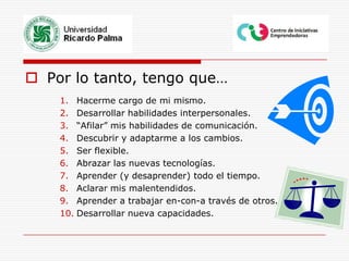 Por lo tanto, tengo que…Hacerme cargo de mi mismo.Desarrollar habilidades interpersonales.“Afilar” mis habilidades de comunicación.Descubrir y adaptarme a los cambios.Ser flexible.Abrazar las nuevas tecnologías.Aprender (y desaprender) todo el tiempo.Aclarar mis malentendidos.Aprender a trabajar en-con-a través de otros.Desarrollar nueva capacidades.
