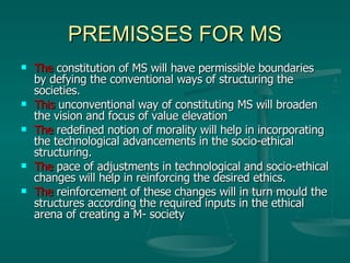 PREMISSES FOR MS The  constitution of MS will have permissible boundaries by defying the conventional ways of structuring the societies. This  unconventional way of constituting MS will broaden the vision and focus of value elevation  The   redefined notion of morality will help in incorporating the technological advancements in the socio-ethical structuring. The   pace of adjustments in technological and socio-ethical changes will help in reinforcing the desired ethics. The  reinforcement of these changes will in turn mould the structures according the required inputs in the ethical arena of creating a M- society 