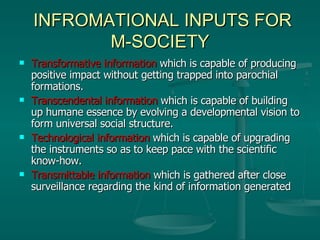 INFROMATIONAL INPUTS FOR M-SOCIETY Transformative information  which is capable of producing positive impact without getting trapped into parochial formations. Transcendental information  which is capable of building up humane essence by evolving a developmental vision to form universal social structure. Technological information  which is capable of upgrading the instruments so as to keep pace with the scientific know-how. Transmittable information  which is gathered after close surveillance regarding the kind of information generated  