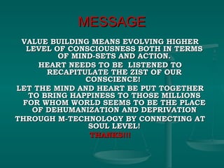 MESSAGE VALUE BUILDING MEANS EVOLVING HIGHER LEVEL OF CONSCIOUSNESS BOTH IN TERMS OF MIND-SETS AND ACTION. HEART NEEDS TO BE  LISTENED TO RECAPITULATE THE ZIST OF OUR CONSCIENCE!  LET THE MIND AND HEART BE PUT TOGETHER TO BRING HAPPINESS TO THOSE MILLIONS FOR WHOM WORLD SEEMS TO BE THE PLACE OF DEHUMANIZATION AND DEPRIVATION THROUGH M-TECHNOLOGY BY CONNECTING AT SOUL LEVEL! THANKS!!! 