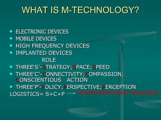 WHAT IS M-TECHNOLOGY? ELECTRONIC DEVICES MOBILE DEVICES HIGH FREQUENCY DEVICES IMPLANTED DEVICES ROLE THREE‘S’- S TRATEGY; S PACE; S PEED THREE’C’- C ONNECTIVITY; C OMPASSION;  C ONSCIENTIOUS  ACTION THREE’P’- P OLICY; P ERSPECTIVE; P ERCEPTION  LOGISTICS= S+C+P  TRANSFORMATIONAL PROGNOSIS 