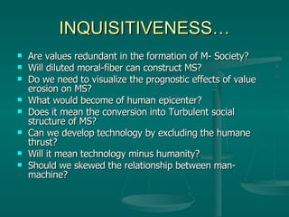 INQUISITIVENESS… Are values redundant in the formation of M- Society? Will diluted moral-fiber can construct MS? Do we need to visualize the prognostic effects of value erosion on MS? What would become of human epicenter? Does it mean the conversion into Turbulent social structure of MS? Can we develop technology by excluding the humane thrust? Will it mean technology minus humanity? Should we skewed the relationship between man-machine? 