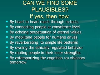 CAN WE FIND SOME PLAUSIBLES? If yes, then how  By heart to heart reach through m-tech. By connecting people at conscience level By echoing perpetuation of eternal values By mobilizing people for humane drives By reverberating  to simple life patterns By owning the ethically regulated behavior By rooting people in their inner strengths By extemporizing the cognition  FOR  visionary tomorrow 