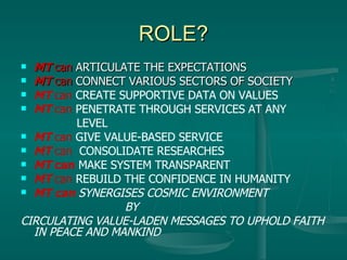 ROLE? MT  can  ARTICULATE THE EXPECTATIONS MT   can  CONNECT VARIOUS SECTORS OF SOCIETY MT  can  CREATE SUPPORTIVE DATA ON VALUES MT   can  PENETRATE THROUGH SERVICES AT ANY    LEVEL  MT   can  GIVE VALUE-BASED SERVICE  MT   can   CONSOLIDATE RESEARCHES  MT  can   MAKE SYSTEM TRANSPARENT MT  can  REBUILD THE CONFIDENCE IN HUMANITY MT can   SYNERGISES COSMIC ENVIRONMENT BY CIRCULATING VALUE-LADEN MESSAGES TO UPHOLD FAITH IN PEACE AND MANKIND 