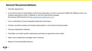 General Recommendations
• Consider deployment.
• A very direct path to interpretable machine learning today is to train a monotonic GBM with XGBoost and to use
Shapley explanations either in XGBoost or with the shap Python package.
(Or just buy H2O Driverless AI https://www.h2o.ai/driverless-ai/ ;)
• Use a combination of local and global explanatory techniques.
• Conduct sensitivity analysis and random data attacks on all machine learning models.
• Test your explanatory software.
• If possible, use model-specific explanatory techniques to generate reason codes.
• Open source explanation packages seem immature.
• Beware of uninterpretable features.
 