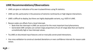 LIME Recommendations/Observations
• LIME can give an indication of its own trustworthiness using fit statistics.
• LIME can fail, particularly in the presence of extreme nonlinearity or high-degree interactions.
• LIME is difficult to deploy, but there are highly deployable variants, e.g. H2O’s K-LIME.
• Reason codes are offsets from a local intercept.
• Note that the intercept in LIME can account for the most important local phenomena.
• Generated LIME samples can contain large proportions of out-of-range data that can lead to
unrealistically high or low intercept values.
• Try LIME on discretized input features and on manually constructed interactions.
• Use cross-validation to construct standard deviations or even confidence intervals for reason code
values.
 