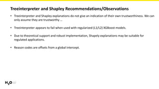 Treeinterpreter and Shapley Recommendations/Observations
• Treeinterpreter and Shapley explanations do not give an indication of their own trustworthiness. We can
only assume they are trustworthy …
• Treeinterpreter appears to fail when used with regularized (L1/L2) XGBoost models.
• Due to theoretical support and robust implementation, Shapely explanations may be suitable for
regulated applications.
• Reason codes are offsets from a global intercept.
 