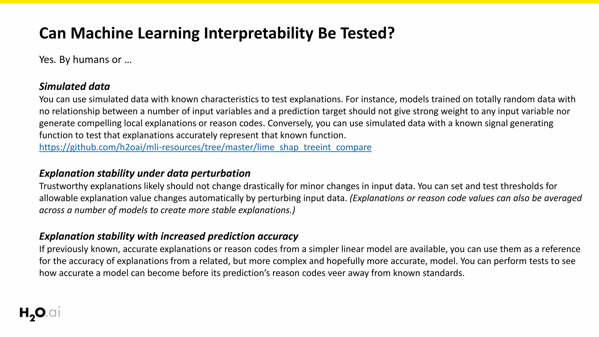 Can Machine Learning Interpretability Be Tested?
Yes. By humans or …
Simulated data
You can use simulated data with known characteristics to test explanations. For instance, models trained on totally random data with
no relationship between a number of input variables and a prediction target should not give strong weight to any input variable nor
generate compelling local explanations or reason codes. Conversely, you can use simulated data with a known signal generating
function to test that explanations accurately represent that known function.
https://github.com/h2oai/mli-resources/tree/master/lime_shap_treeint_compare
Explanation stability under data perturbation
Trustworthy explanations likely should not change drastically for minor changes in input data. You can set and test thresholds for
allowable explanation value changes automatically by perturbing input data. (Explanations or reason code values can also be averaged
across a number of models to create more stable explanations.)
Explanation stability with increased prediction accuracy
If previously known, accurate explanations or reason codes from a simpler linear model are available, you can use them as a reference
for the accuracy of explanations from a related, but more complex and hopefully more accurate, model. You can perform tests to see
how accurate a model can become before its prediction’s reason codes veer away from known standards.
 