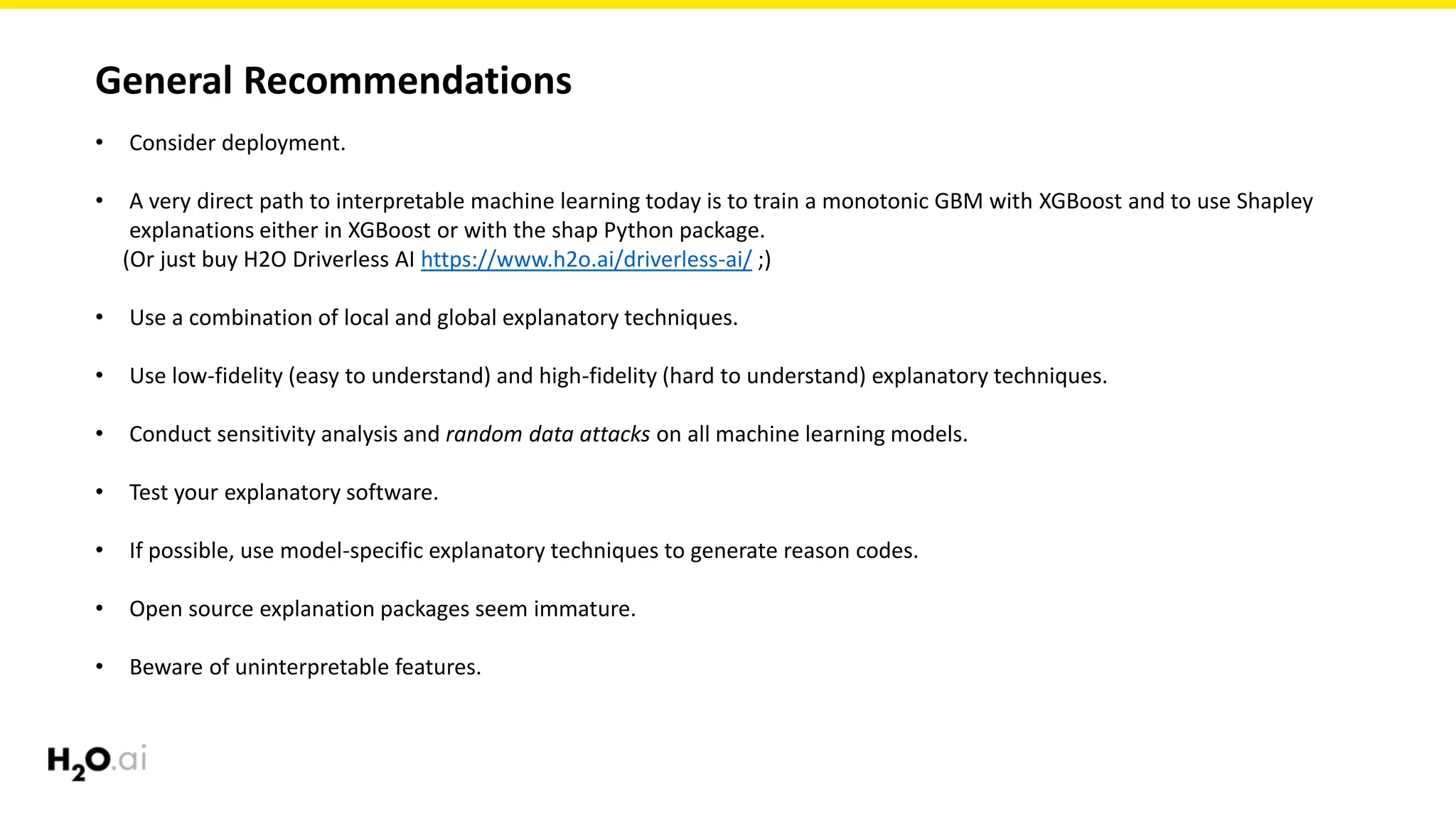 General Recommendations
• Consider deployment.
• A very direct path to interpretable machine learning today is to train a monotonic GBM with XGBoost and to use Shapley
explanations either in XGBoost or with the shap Python package.
(Or just buy H2O Driverless AI https://www.h2o.ai/driverless-ai/ ;)
• Use a combination of local and global explanatory techniques.
• Use low-fidelity (easy to understand) and high-fidelity (hard to understand) explanatory techniques.
• Conduct sensitivity analysis and random data attacks on all machine learning models.
• Test your explanatory software.
• If possible, use model-specific explanatory techniques to generate reason codes.
• Open source explanation packages seem immature.
• Beware of uninterpretable features.
 