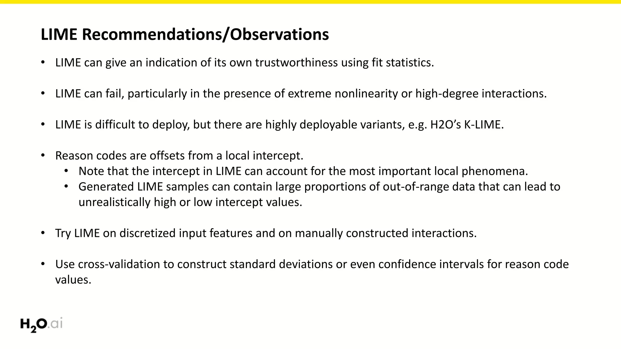 LIME Recommendations/Observations
• LIME can give an indication of its own trustworthiness using fit statistics.
• LIME can fail, particularly in the presence of extreme nonlinearity or high-degree interactions.
• LIME is difficult to deploy, but there are highly deployable variants, e.g. H2O’s K-LIME.
• Reason codes are offsets from a local intercept.
• Note that the intercept in LIME can account for the most important local phenomena.
• Generated LIME samples can contain large proportions of out-of-range data that can lead to
unrealistically high or low intercept values.
• Try LIME on discretized input features and on manually constructed interactions.
• Use cross-validation to construct standard deviations or even confidence intervals for reason code
values.
 