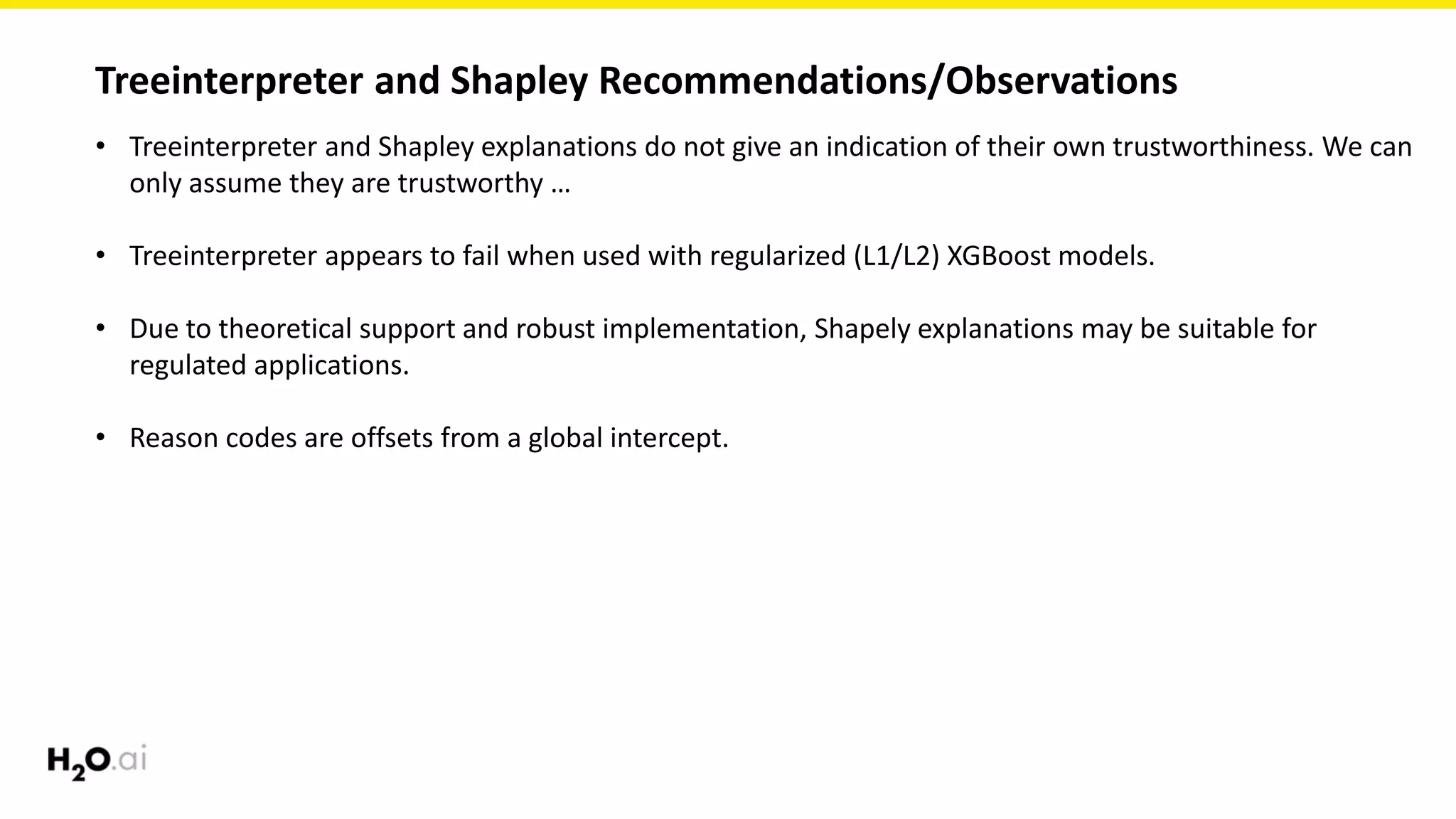 Treeinterpreter and Shapley Recommendations/Observations
• Treeinterpreter and Shapley explanations do not give an indication of their own trustworthiness. We can
only assume they are trustworthy …
• Treeinterpreter appears to fail when used with regularized (L1/L2) XGBoost models.
• Due to theoretical support and robust implementation, Shapely explanations may be suitable for
regulated applications.
• Reason codes are offsets from a global intercept.
 
