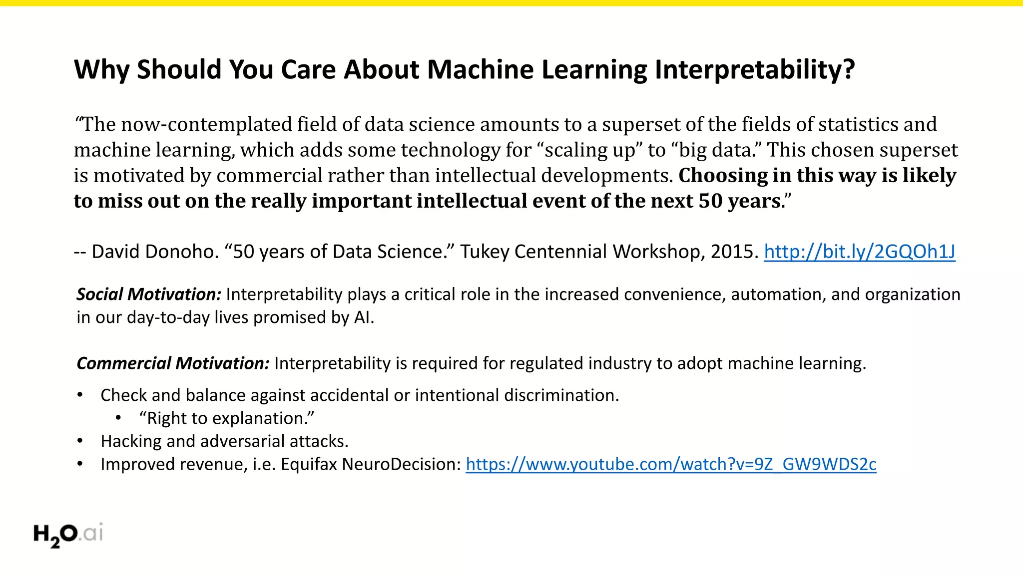 Why Should You Care About Machine Learning Interpretability?
“The now-contemplated field of data science amounts to a superset of the fields of statistics and
machine learning, which adds some technology for “scaling up” to “big data.” This chosen superset
is motivated by commercial rather than intellectual developments. Choosing in this way is likely
to miss out on the really important intellectual event of the next 50 years.”
-- David Donoho. “50 years of Data Science.” Tukey Centennial Workshop, 2015. http://bit.ly/2GQOh1J
Social Motivation: Interpretability plays a critical role in the increased convenience, automation, and organization
in our day-to-day lives promised by AI.
Commercial Motivation: Interpretability is required for regulated industry to adopt machine learning.
• Check and balance against accidental or intentional discrimination.
• “Right to explanation.”
• Hacking and adversarial attacks.
• Improved revenue, i.e. Equifax NeuroDecision: https://www.youtube.com/watch?v=9Z_GW9WDS2c
 