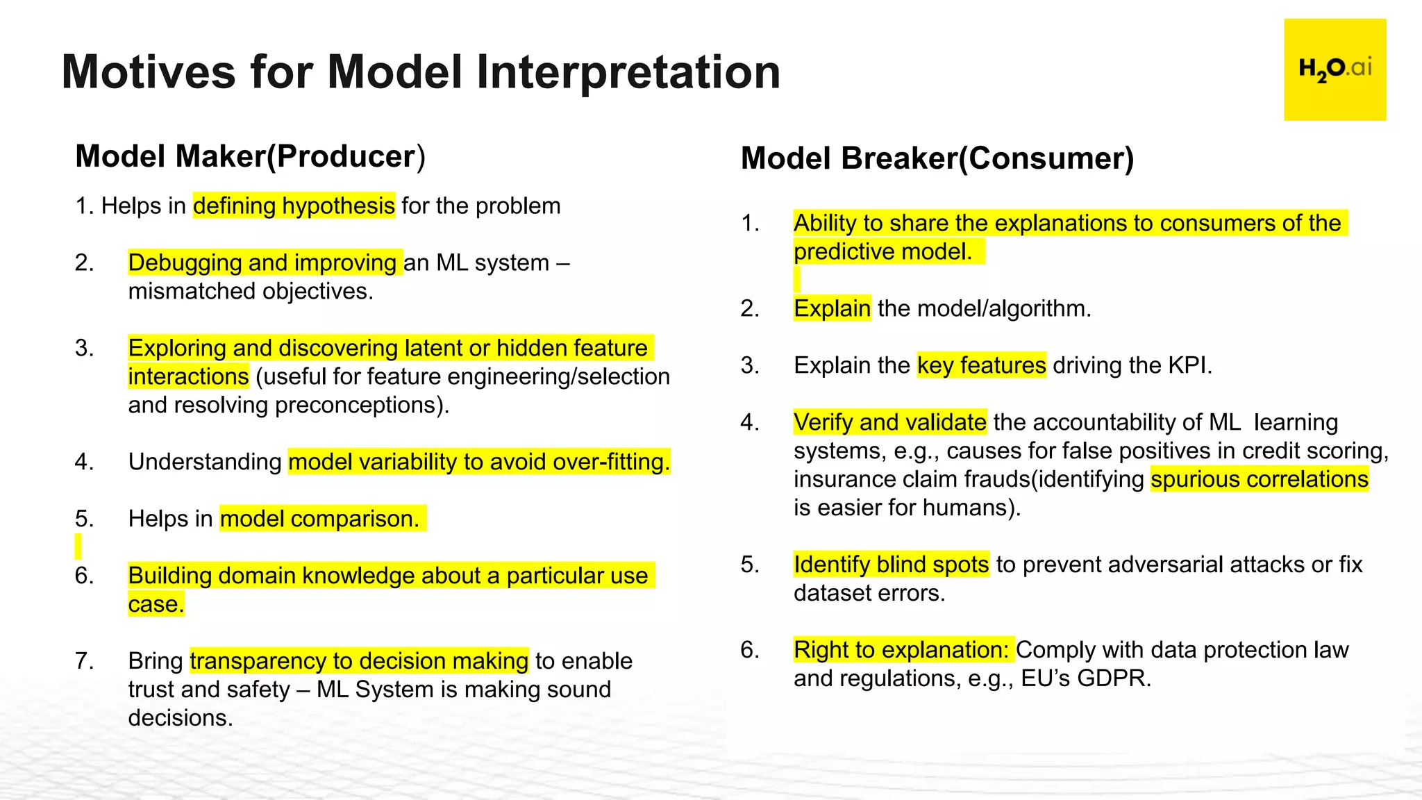 Confidential10
Motives for Model Interpretation
1. Helps in defining hypothesis for the problem
2. Debugging and improving an ML system –
mismatched objectives.
3. Exploring and discovering latent or hidden feature
interactions (useful for feature engineering/selection
and resolving preconceptions).
4. Understanding model variability to avoid over-fitting.
5. Helps in model comparison.
6. Building domain knowledge about a particular use
case.
7. Bring transparency to decision making to enable
trust and safety – ML System is making sound
decisions.
Model Maker(Producer)
1. Ability to share the explanations to consumers of the
predictive model.
2. Explain the model/algorithm.
3. Explain the key features driving the KPI.
4. Verify and validate the accountability of ML learning
systems, e.g., causes for false positives in credit scoring,
insurance claim frauds(identifying spurious correlations
is easier for humans).
5. Identify blind spots to prevent adversarial attacks or fix
dataset errors.
6. Right to explanation: Comply with data protection law
and regulations, e.g., EU’s GDPR.
Model Breaker(Consumer)
 
