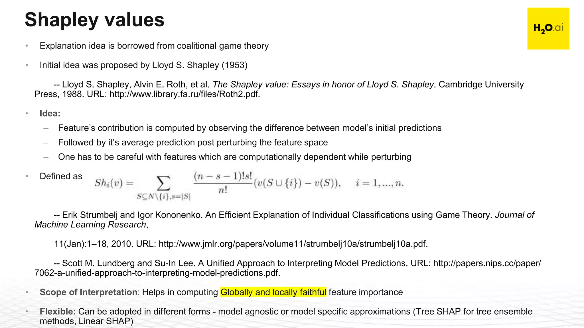 Confidential21
Shapley values
• Explanation idea is borrowed from coalitional game theory
• Initial idea was proposed by Lloyd S. Shapley (1953)
-- Lloyd S. Shapley, Alvin E. Roth, et al. The Shapley value: Essays in honor of Lloyd S. Shapley. Cambridge University
Press, 1988. URL: http://www.library.fa.ru/files/Roth2.pdf.
• Idea:
– Feature’s contribution is computed by observing the difference between model’s initial predictions
– Followed by it’s average prediction post perturbing the feature space
– One has to be careful with features which are computationally dependent while perturbing
• Defined as
-- Erik Strumbelj and Igor Kononenko. An Efficient Explanation of Individual Classifications using Game Theory. Journal of
Machine Learning Research,
11(Jan):1–18, 2010. URL: http://www.jmlr.org/papers/volume11/strumbelj10a/strumbelj10a.pdf.
-- Scott M. Lundberg and Su-In Lee. A Unified Approach to Interpreting Model Predictions. URL: http://papers.nips.cc/paper/
7062-a-unified-approach-to-interpreting-model-predictions.pdf.
• Scope of Interpretation: Helps in computing Globally and locally faithful feature importance
• Flexible: Can be adopted in different forms - model agnostic or model specific approximations (Tree SHAP for tree ensemble
methods, Linear SHAP)
 