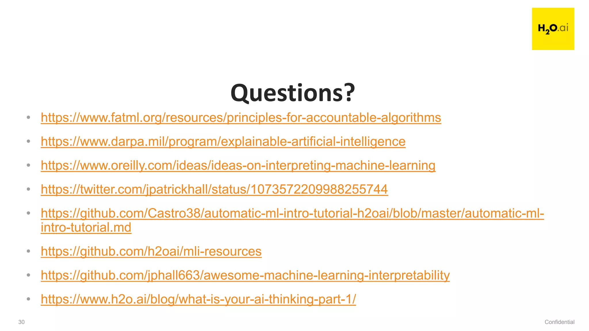 Confidential30 Confidential30
• https://www.fatml.org/resources/principles-for-accountable-algorithms
• https://www.darpa.mil/program/explainable-artificial-intelligence
• https://www.oreilly.com/ideas/ideas-on-interpreting-machine-learning
• https://twitter.com/jpatrickhall/status/1073572209988255744
• https://github.com/Castro38/automatic-ml-intro-tutorial-h2oai/blob/master/automatic-ml-
intro-tutorial.md
• https://github.com/h2oai/mli-resources
• https://github.com/jphall663/awesome-machine-learning-interpretability
• https://www.h2o.ai/blog/what-is-your-ai-thinking-part-1/
Questions?
 