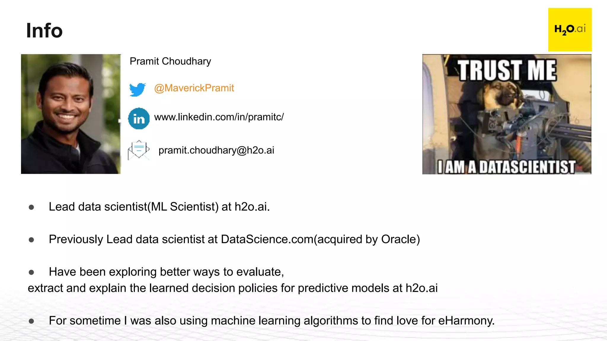 Confidential4
Info
Pramit Choudhary
@MaverickPramit
www.linkedin.com/in/pramitc/
pramit.choudhary@h2o.ai
● Lead data scientist(ML Scientist) at h2o.ai.
● Previously Lead data scientist at DataScience.com(acquired by Oracle)
● Have been exploring better ways to evaluate,
extract and explain the learned decision policies for predictive models at h2o.ai
● For sometime I was also using machine learning algorithms to find love for eHarmony.
 