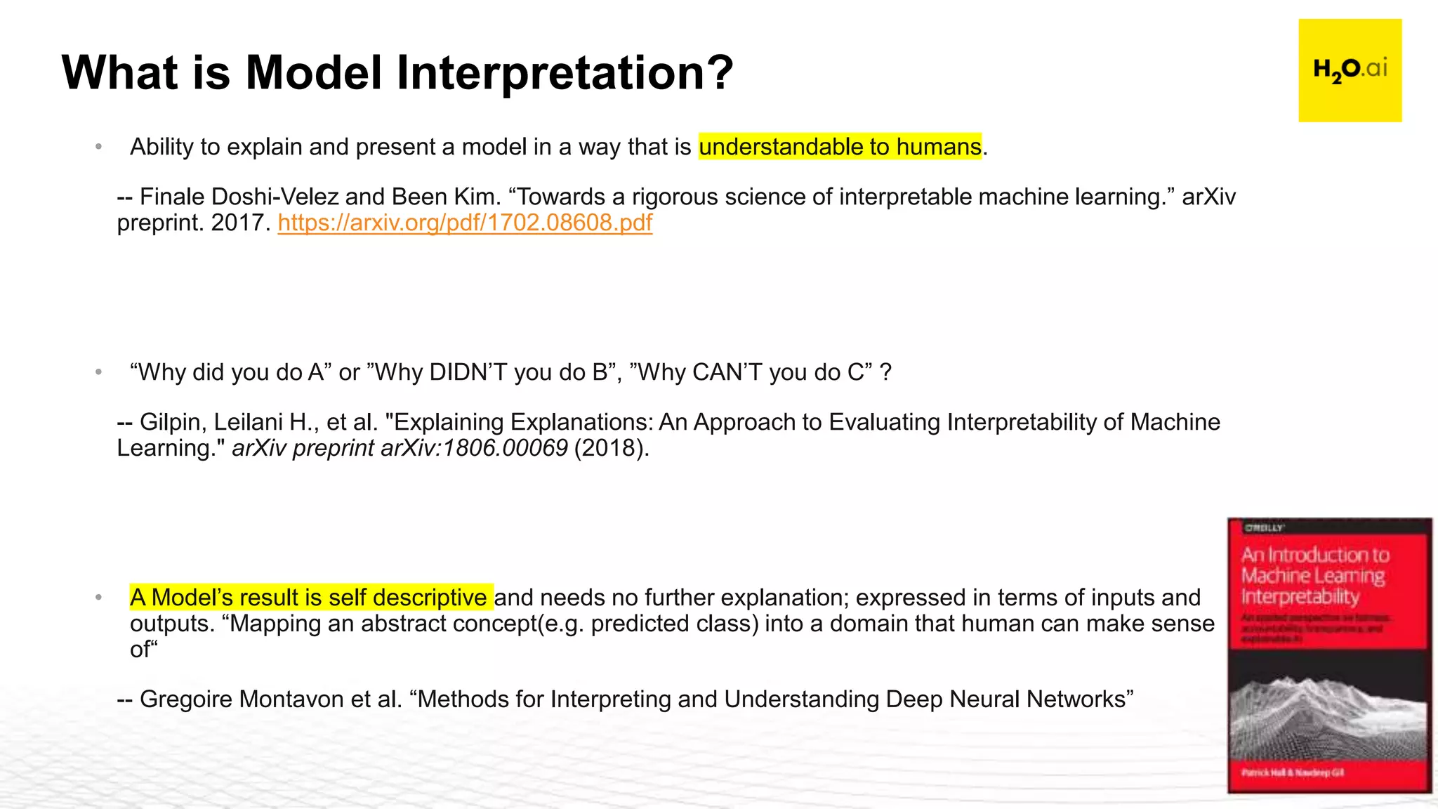 Confidential8
What is Model Interpretation?
• Ability to explain and present a model in a way that is understandable to humans.
-- Finale Doshi-Velez and Been Kim. “Towards a rigorous science of interpretable machine learning.” arXiv
preprint. 2017. https://arxiv.org/pdf/1702.08608.pdf
• “Why did you do A” or ”Why DIDN’T you do B”, ”Why CAN’T you do C” ?
-- Gilpin, Leilani H., et al. "Explaining Explanations: An Approach to Evaluating Interpretability of Machine
Learning." arXiv preprint arXiv:1806.00069 (2018).
• A Model’s result is self descriptive and needs no further explanation; expressed in terms of inputs and
outputs. “Mapping an abstract concept(e.g. predicted class) into a domain that human can make sense
of“
-- Gregoire Montavon et al. “Methods for Interpreting and Understanding Deep Neural Networks”
 