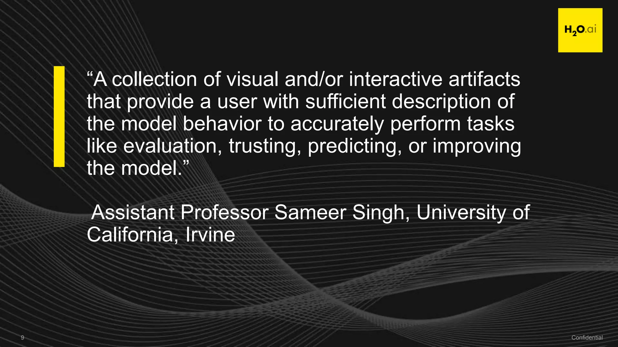 Confidential9 Confidential9
“A collection of visual and/or interactive artifacts
that provide a user with sufficient description of
the model behavior to accurately perform tasks
like evaluation, trusting, predicting, or improving
the model.”
Assistant Professor Sameer Singh, University of
California, Irvine
 