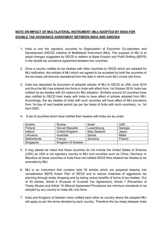NOTE ON IMPACT OF MULTILATERAL INSTRUMENT (MLI) ADOPTED BY INDIA FOR
DOUBLE TAX AVOIDANCE AGREEMENT BETWEEN INDIA AND SWEDEN
1. India is one the signatory countries to Organization of Economic Co-operation and
Development (OECD) initiative of Multilateral Instrument (MLI). The purpose of MLI is to
adopt changes suggested by OECD in relation to Base Erosion and Profit Shifting (BEPS)
in the double tax avoidance agreement between two countries.
2. Once a country notifies its tax treaties with other countries to OECD which are adopted for
MLI ratification, the articles of MLI which are agreed to be accepted by both the countries of
the tax treaty will become operational from the date in which such MLI comes into force.
3. India has deposited its document of adopted articles of MLI to OECD on 25th June 2019
and thus the MLI has entered into force in India with effect from 1st October 2019. India has
notified its tax treaties with 93 nations for MLI adoption. Similarly around 23 countries have
also notified to OECD their treaty with India to have effect of articles adopted from MLI.
Accordingly, the tax treaties of India with such countries will have effect of MLI provisions
from 1st day of next taxable period (as per tax treaty of India with such countries), i.e. 1st
April 2020.
4. A list of countries which have notified their treaties with India are as under:
Austria Russia Israel UAE
Finland Slovak Republic Luxembourg Georgia
Ireland United Kingdom New Zealand Japan
Lithuania Australia Serbia Malta
Netherlands France Slovenia Poland
Singapore Kingdom of Sweden
5. It may please be noted that these countries do not include the United States of America
(USA) as USA is not signatory country to MLI and countries such as China, Germany or
Mauritius as these countries or India have not notified OECD their bilateral tax treaties to be
amended by MLI.
6. MLI is an instrument that contains total 39 articles which are prepared keeping into
consideration BEPS Action Plan of OECD and to reduce instances of aggressive tax
planning through treaty shopping and by taking undue benefits of terms of tax treaties. Out
of 39 articles, Article 6 (Purpose of Covered Tax Agreement), Article 7 (Prevention of
Treaty Abuse) and Article 16 (Mutual Agreement Procedure) are minimum standards to be
adopted by any country to make MLI into force.
7. India and Kingdom of Sweden have notified each other as country where the adopted MLI
will apply as per the terms decided by each country. Therefore the tax treaty between India
 