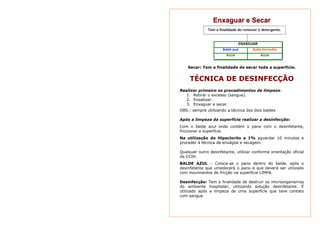 Enxaguar e Secar 
Tem a finalidade de remover o detergente. 
ENXAGUAR 
Balde azul Balde Vermelho 
ÁGUA ÁGUA 
Secar: Tem a finalidade de secar toda a superfície. 
TÉCNICA DE DESINFECÇÃO 
Realizar primeiro os procedimentos de limpeza: 
1. Retirar o excesso (sangue). 
2. Ensaboar. 
3. Enxaguar e secar. 
OBS.: sempre utilizando a técnica dos dois baldes 
Após a limpeza da superfície realizar a desinfecção: 
Com o balde azul onde contém o pano com o desinfetante, 
friccionar a superfície. 
Na utilização do Hipoclorito a 1% aguardar 10 minutos e 
proceder à técnica de enxágüe e secagem. 
Qualquer outro desinfetante, utilizar conforme orientação oficial 
da CCIH. 
BALDE AZUL – Coloca-se o pano dentro do balde, após o 
desinfetante que umedecerá o pano e que deverá ser utilizado 
com movimentos de fricção na superfície LIMPA. 
Desinfecção: Tem a finalidade de destruir os microorganismos 
do ambiente hospitalar, utilizando solução desinfetante. É 
utilizado após a limpeza de uma superfície que teve contato 
com sangue. 
 