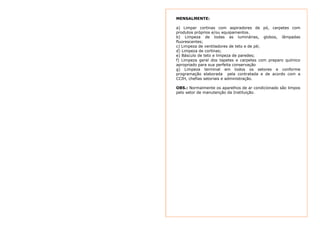 MENSALMENTE: 
a) Limpar cortinas com aspiradores de pó, carpetes com 
produtos próprios e/ou equipamentos. 
b) Limpeza de todas as luminárias, globos, lâmpadas 
fluorescentes; 
c) Limpeza de ventiladores de teto e de pé; 
d) Limpeza de cortinas; 
e) Básculo de teto e limpeza de paredes; 
f) Limpeza geral dos tapetes e carpetes com preparo químico 
apropriado para sua perfeita conservação 
g) Limpeza terminal em todos os setores e conforme 
programação elaborada pela contratada e de acordo com a 
CCIH, chefias setoriais e administração. 
OBS.: Normalmente os aparelhos de ar condicionado são limpos 
pelo setor de manutenção da Instituição. 
 