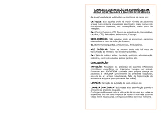 LIMPEZA E DESINFECÇÃO DE SUPERFÍCIES EM 
ÁREAS HOSPITALARES E MANEJO DE RESÍDUOS 
As áreas hospitalares subdividem-se conforme os riscos em: 
CRÍTICAS: São aquelas onde há maior número de pacientes 
graves (com sintoma imunológico deprimido), maior número de 
procedimentos invasivos, em conseqüência, maior risco de 
infecções. 
Ex.: Centro Cirúrgico, CTI, Centro de esterilização, Hemodiálise, 
Lactário, CTQ, Necrotério, Laboratório, Expurgo. 
SEMI-CRÍTICAS: São aquelas onde se encontram pacientes 
internados e o risco de infecção é menor. 
Ex.: Enfermarias Quartos, Ambulâncias, Ambulatórios. 
NÃO CRÍTICAS: Todos os setores onde não há risco de 
transmissão de infecção, não existem pacientes. 
Ex.: Sala do médico, estar, farmácia, auditório, administração, 
refeitório, centro de estudos, pátios, jardins, etc. 
CONCEITUAÇÃO: 
INFECÇÃO: Resultado da presença de agentes infecciosos 
(micróbios) específicos no organismo humano ou animal. 
Divide-se em: ENDÓGENA (causada pela própria doença do 
paciente) e EXÓGENA (proveniente do ambiente hospitalar, 
através do ar, artigos hospitalares, falta de higienização do 
ambiente e artigos e principalmente das mãos). 
LIMPEZA: Remoção da sujidade do local, através de: 
LIMPEZA CONCORRENTE: Limpeza e/ou desinfecção quando o 
ambiente se encontra ocupado. 
É a limpeza diária que inclui a utilização de técnicas em todas as 
superfícies. Por ser uma limpeza de rotina é realizada quantas 
vezes forem necessárias. A limpeza de leitos deve ser rotineira. 
 