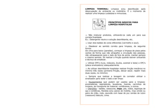 LIMPEZA TERMINAL: Limpeza e/ou desinfecção após 
desocupação do ambiente ou mobiliário. É o momento de 
realizar uma limpeza cuidadosa e minuciosa. 
PRINCÍPIOS BÁSICOS PARA 
LIMPEZA HOSPITALAR 
⇒ Não misturar produtos, utilizando-os cada um para sua 
correta finalidade. 
Ex.: Detergente neutro e solução desinfetante, etc. 
⇒ Usar dois baldes de cores diferentes (vermelho e azul). 
⇒ Obedecer ao sentido correto para limpeza, da seguinte 
forma: 
De cima para baixo (paredes), começar a limpeza de pisos pelos 
cantos de forma que não atrapalhe a circulação das pessoas, 
não ultrapassando para o lado de fora da porta, manter sempre 
o mesmo sentido. Só realizar a fricção quando estiver utilizando 
a técnica de ensaboar. 
⇒ Utilizar EPI’s (luva, máscara, óculos, avental e bota) e EPC’s 
(placa sinalizadora) adequadamente 
⇒ Ao utilizar desinfetante hospitalar realizar fricção mecânica no 
mínimo três vezes (primeira fricção, deixar secar, repetir mais 
duas vezes, no mínimo). 
⇒ Sempre que realizar a lavagem do corredor utilizar o 
sinalizador para isolar o lado a ser limpo. 
⇒ Equipamentos que podem ser usados para a limpeza: 
enceradeiras, aspiradores, lavadoras, lixeiras, carrinhos de 
limpeza, de transporte de material, contêineres, e outros. 
⇒ Utensílios - baldes, vassouras, mops, pás, rodos, esponjas de 
aço e sintéticas, flanelas e/ou panos de mobília, mop úmido ou 
pano de chão, rodo, escovão com base de pvc cerdas de nylon 
(vassoura) básculo, crina. 
 
