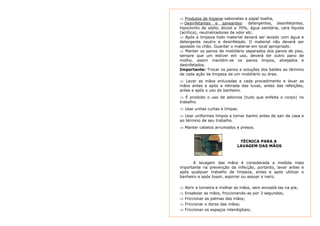 ⇒ Produtos de higiene:sabonetes e papel toalha, 
⇒ Desinfetantes e saneantes: detergentes, desinfetantes, 
hipoclorito de sódio, álcool a 70%, água sanitária, cera líquida 
(acrílica), neutralizadores de odor etc. 
⇒ Após a limpeza todo material deverá ser lavado com água e 
detergente neutro e desinfetado. O material não deverá ser 
apoiado no chão. Guardar o material em local apropriado. 
⇒ Manter os panos de mobiliário separados dos panos de piso, 
sempre que um estiver em uso, deverá ter outro pano de 
molho, assim mantém-se os panos limpos, alvejados e 
desinfetados. 
Importante: Trocar os panos e soluções dos baldes ao término 
de cada ação de limpeza de um mobiliário ou área. 
⇒ Lavar as mãos enluvadas a cada procedimento e lavar as 
mãos antes e após a retirada das luvas, antes das refeições, 
antes e após o uso do banheiro. 
⇒ É proibido o uso de adornos (tudo que enfeita o corpo) no 
trabalho. 
⇒ Usar unhas curtas e limpas. 
⇒ Usar uniformes limpos e tomar banho antes de sair de casa e 
ao término de seu trabalho. 
⇒ Manter cabelos arrumados e presos. 
TÉCNICA PARA A 
LAVAGEM DAS MÃOS 
A lavagem das mãos é considerada a medida mais 
importante na prevenção da infecção, portanto, lavar antes e 
após qualquer trabalho de limpeza, antes e após utilizar o 
banheiro e após tossir, espirrar ou assoar o nariz. 
⇒ Abrir a torneira e molhar as mãos, sem encostá-las na pia; 
⇒ Ensaboar as mãos, friccionando-as por 3 segundos; 
⇒ Friccionar as palmas das mãos; 
⇒ Friccionar o dorso das mãos; 
⇒ Friccionar os espaços interdigitais; 
 