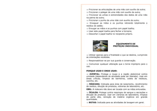 ⇒ Friccionar as articulações de uma mão com auxílio da outra; 
⇒ Friccionar o polegar de uma mão com auxílio da outra; 
⇒ Friccionar as unhas e extremidades dos dedos de uma mão 
na palma da outra; 
⇒ Friccionar o punho de uma mão com auxílio da outra; 
⇒ Enxaguar as mãos e os punhos retirando totalmente o 
resíduo do sabão; 
⇒ Enxugar as mãos e os punhos com papel toalha; 
⇒ Usar este papel toalha para fechar a torneira; 
⇒ Descartar o papel toalha no recipiente próprio. 
EQUIPAMENTO DE 
PROTEÇÃO INDIVIDUAL 
⇒ Utilizar apenas para a finalidade a que se destina, cumprindo 
as orientações recebidas. 
⇒ Responsabilizar-se por sua guarda e conservação. 
⇒ Comunicar qualquer alteração que o torne impróprio para o 
uso. 
PORQUE USAR E ONDE USAR: 
⇒ AVENTAL: Protege a roupa e a região abdominal contra 
umidade (dependendo da atividade pode ser liberado). Usar em 
áreas críticas, limpeza de banheiros, coleta de resíduos, 
cozinha, etc. 
⇒ MÁSCARA: Indicada para área de isolamento, recolhimento 
de resíduo, diluição de produtos, vidrarias de laboratório, etc. 
OBS.: A máscara não deve ser tocada com as mãos enluvadas. 
⇒ ÓCULOS: Protege contra respingos de sangue e secreções e 
diluição de produtos. Usar em vidrarias de laboratório, limpeza 
de parte alta, remoção de matéria orgânica em grande 
quantidade. 
⇒ BOTAS: Indicada para as atividades de lavagem em geral. 
 
