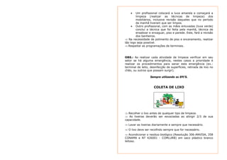 • Um profissional colocará a luva amarela e começará a 
limpeza (realizar as técnicas de limpeza) dos 
mobiliários, inclusive revisão daqueles que no período 
da manhã tiveram que ser limpos. 
• Outro profissional, com as mãos enluvadas (luva verde) 
conclui a técnica que foi feita pela manhã, técnica de 
ensaboar e enxaguar, piso e parede. Este, fará a revisão 
dos banheiros. 
⇒ Na necessidade de polimento de piso e enceramento, realizar 
tão logo seja possível. 
⇒ Respeitar as programações de terminais. 
OBS.: Ao realizar cada atividade de limpeza verificar em seu 
setor se há alguma emergência, nestes casos a prioridade é 
realizar os procedimentos para sanar esta emergência (ex.: 
terminal de leito, desinfecção de superfícies, retirada de lixo no 
chão, ou outros que possam surgir). 
Sempre utilizando os EPI’S. 
COLETA DE LIXO 
⇒ Recolher o lixo antes de qualquer tipo de limpeza. 
⇒ As lixeiras deverão ser esvaziadas ao atingir 2/3 de sua 
capacidade. 
⇒ Lavar as lixeiras diariamente e sempre que necessário. 
⇒ O lixo deve ser recolhido sempre que for necessário. 
⇒ Acondicionar o resíduo biológico (Resolução 306-ANVISA, 358 
CONAMA e NT 426001 - COMLURB) em saco plástico branco 
leitoso. 
 