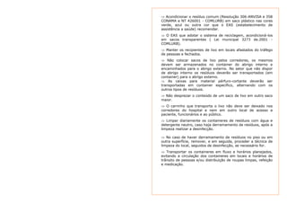 ⇒ Acondicionar o resíduo comum (Resolução 306-ANVISA e 358 
CONAMA e NT 426001 - COMLURB) em saco plástico nas cores 
verde, azul ou outra cor que o EAS (estabelecimento de 
assistência a saúde) recomendar. 
⇒ O EAS que adotar o sistema de reciclagem, acondicioná-los 
em sacos transparentes ( Lei municipal 3273 de.2001 - 
COMLURB). 
⇒ Manter os recipientes de lixo em locais afastados do tráfego 
de pessoas e fechados. 
⇒ Não colocar sacos de lixo pelos corredores, os mesmos 
devem ser armazenados no container do abrigo interno e 
encaminhados para o abrigo externo. No setor que não dispor 
de abrigo interno os resíduos deverão ser transportados (em 
container) para o abrigo externo. 
⇒ As caixas para material pérfuro-cortante deverão ser 
transportadas em container específico, alternando com os 
outros tipos de resíduos. 
⇒ Não desprezar o conteúdo de um saco de lixo em outro saco 
maior. 
⇒ O carrinho que transporta o lixo não deve ser deixado nos 
corredores do hospital e nem em outro local de acesso a 
paciente, funcionários e ao público. 
⇒ Limpar diariamente os containeres de resíduos com água e 
detergente neutro, caso haja derramamento de resíduos, após a 
limpeza realizar a desinfecção. 
⇒ No caso de haver derramamento de resíduos no piso ou em 
outra superfície, remover, e em seguida, proceder a técnica de 
limpeza do local, seguidos de desinfecção, se necessário for. 
⇒ Transportar os containeres em fluxo e horários planejados, 
evitando a circulação dos containeres em locais e horários de 
trânsito de pessoas e/ou distribuição de roupas limpas, refeição 
e medicação. 
 