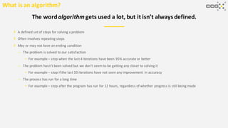 A defined set of steps for solving a problem
Often involves repeating steps
May or may not have an ending condition
– The problem is solved to our satisfaction
• For example – stop when the last 4 iterations have been 95% accurate or better
– The problem hasn’t been solved but we don’t seem to be getting any closer to solving it
• For example – stop if the last 10 iterations have not seen any improvement in accuracy
– The process has run for a long time
• For example – stop after the program has run for 12 hours, regardless of whether progress is still being made
The wordalgorithm gets used a lot, but it isn’t always defined.
What is an algorithm?
 