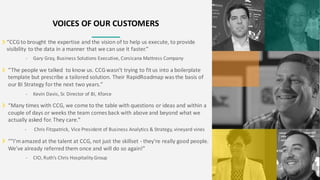 VOICES OF OUR CUSTOMERS
“CCGto brought the expertise and the vision of to help us execute, to provide
visibility to the data in a manner that we can use it faster.”
- Gary Gray, Business Solutions Executive, Corsicana Mattress Company
“The people we talked to know us. CCGwasn’t trying to fit us into a boilerplate
template but prescribe a tailored solution. Their RapidRoadmap was the basis of
our BI Strategy for the next two years.”
- Kevin Davis, Sr. Director of BI, Kforce
“Many times with CCG, we come to the table with questions or ideas and within a
couple of days or weeks the team comes back with above and beyond what we
actually asked for. They care.”
- Chris Fitzpatrick, Vice President of Business Analytics & Strategy, vineyard vines
“"I'mamazed at the talent at CCG, not just the skillset - they're really good people.
We've already referred them once and will do so again!”
- CIO, Ruth’s Chris Hospitality Group
 
