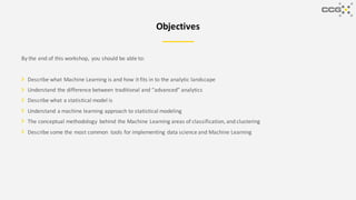 Objectives
By the end of this workshop, you should be able to:
Describe what Machine Learning is and how it fits in to the analytic landscape
Understand the difference between traditional and “advanced” analytics
Describe what a statistical model is
Understand a machine learning approach to statistical modeling
The conceptual methodology behind the Machine Learning areas of classification, and clustering
Describe some the most common tools for implementing data science and Machine Learning
 