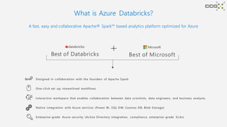 What is Azure Databricks?
A fast, easy and collaborative Apache® Spark™ based analytics platform optimized for Azure
Best of Databricks Best of Microsoft
Designed in collaboration with the founders of Apache Spark
One-click set up; streamlined workflows
Interactive workspace that enables collaboration between data scientists, data engineers, and business analysts.
Native integration with Azure services (Power BI, SQL DW, Cosmos DB, Blob Storage)
Enterprise-grade Azure security (Active Directory integration, compliance, enterprise-grade SLAs)
 