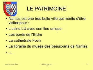 LE PATRIMOINE
 ●   Nantes est une très belle ville qui mérite d'être
     visiter pour :
 ●   L'usine LU avec son lieu unique
 ●   Les bords de l'Erdre
 ●   La cathédrale Foch
 ●   La librairie du musée des beaux-arts de Nantes
 ●   ...


mardi 16 avril 2013       Mélina gervais                 4
 