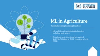 ML in Agriculture
Revolutionizing Farming Practices
• ML and AI are transforming industries,
including agriculture.
• The global agricultural market reached
$13,398.79 billion in 2023, expecting a 9.1%
CAGR.
 