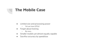 The Mobile Case
● Limited size and processing power
○ Yet we have GPUs!
● Forget about training
○ By now…
● Smaller models yet almost equally capable
● Sacrifice accuracy by speed/size
 