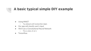 A basic typical simple DIY example
● Using MNIST
○ Toy dataset with handwritten digits
● Our app will classify user’s input
● We’ll use a Convolutional Neural Network
○ This is state-of-art :)
● Tensorflow
 