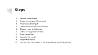 Steps
1. Explore the dataset
2. Curate the dataset (if required)
3. Preprocess the input
4. Determine the train/test datasets
5. Choose your architecture
6. Define the hyperparameters
7. Train the model
8. Evaluate the model
9. Export the model
10. Use the exported model in the Android app with Tensorflow
 