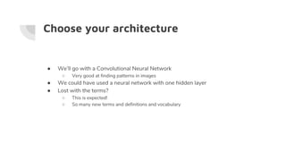 Choose your architecture
● We’ll go with a Convolutional Neural Network
○ Very good at finding patterns in images
● We could have used a neural network with one hidden layer
● Lost with the terms?
○ This is expected!
○ So many new terms and definitions and vocabulary
 