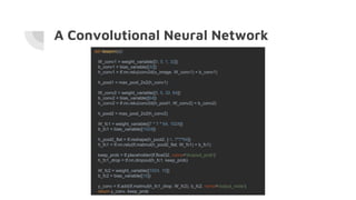 A Convolutional Neural Network
def deepnn(x):
W_conv1 = weight_variable([5, 5, 1, 32])
b_conv1 = bias_variable([32])
h_conv1 = tf.nn.relu(conv2d(x_image, W_conv1) + b_conv1)
h_pool1 = max_pool_2x2(h_conv1)
W_conv2 = weight_variable([5, 5, 32, 64])
b_conv2 = bias_variable([64])
h_conv2 = tf.nn.relu(conv2d(h_pool1, W_conv2) + b_conv2)
h_pool2 = max_pool_2x2(h_conv2)
W_fc1 = weight_variable([7 * 7 * 64, 1024])
b_fc1 = bias_variable([1024])
h_pool2_flat = tf.reshape(h_pool2, [-1, 7*7*64])
h_fc1 = tf.nn.relu(tf.matmul(h_pool2_flat, W_fc1) + b_fc1)
keep_prob = tf.placeholder(tf.float32, name='dropout_prob')
h_fc1_drop = tf.nn.dropout(h_fc1, keep_prob)
W_fc2 = weight_variable([1024, 10])
b_fc2 = bias_variable([10])
y_conv = tf.add(tf.matmul(h_fc1_drop, W_fc2), b_fc2, name='output_node')
return y_conv, keep_prob
 