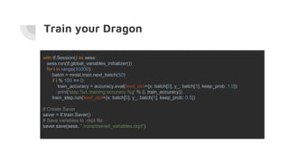 Train your Dragon
with tf.Session() as sess:
sess.run(tf.global_variables_initializer())
for i in range(10000):
batch = mnist.train.next_batch(50)
if i % 100 == 0:
train_accuracy = accuracy.eval(feed_dict={x: batch[0], y_: batch[1], keep_prob: 1.0})
print('step %d, training accuracy %g' % (i, train_accuracy))
train_step.run(feed_dict={x: batch[0], y_: batch[1], keep_prob: 0.5})
# Create Saver
saver = tf.train.Saver()
# Save variables to .ckpt file
saver.save(sess, "./runs/trained_variables.ckpt")
 