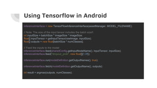 Using Tensorflow in Android
inferenceInterface = new TensorFlowInferenceInterface(assetManager, MODEL_FILENAME);
// Note: The size of the input tensor includes the batch size!!
int inputSize = batchSize * imageSize * imageSize;
float[] inputTensor = getInputTensor(rawImage, inputSize);
float[] outputs = new float[batchSize * numClasses];
// Feed the inputs to the model
inferenceInterface.feed(sharedConfig.getInputNodeName(), inputTensor, inputSize);
inferenceInterface.feed("dropout_prob", new float[]{1.0f});
inferenceInterface.run(modelDefinition.getOutputNames(), true);
inferenceInterface.fetch(modelDefinition.getOutputName(), outputs);
int result = argmax(outputs, numClasses);
 
