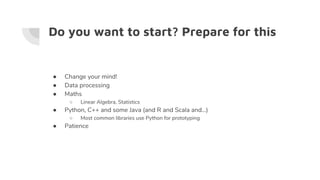 Do you want to start? Prepare for this
● Change your mind!
● Data processing
● Maths
○ Linear Algebra, Statistics
● Python, C++ and some Java (and R and Scala and…)
○ Most common libraries use Python for prototyping
● Patience
 