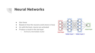 Neural Networks
● Non linear
● Based on how the neurons work (more or less)
● As with the brain, neuron are activated
● Produce a result in the last layer
○ And funny intermediate results!
 