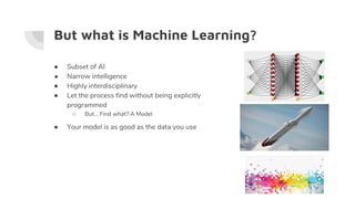 But what is Machine Learning?
● Subset of AI
● Narrow intelligence
● Highly interdisciplinary
● Let the process find without being explicitly
programmed
○ But… Find what? A Model
● Your model is as good as the data you use
 