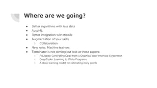 Where are we going?
● Better algorithms with less data
● AutoML
● Better integration with mobile
● Augmentation of your skills
○ Collaboration
● New roles: Machine trainers
● Terminator is not coming but look at these papers:
○ Pix2code: Generating Code from a Graphical User Interface Screenshot
○ DeepCoder: Learning to Write Programs
○ A deep learning model for estimating story points
 